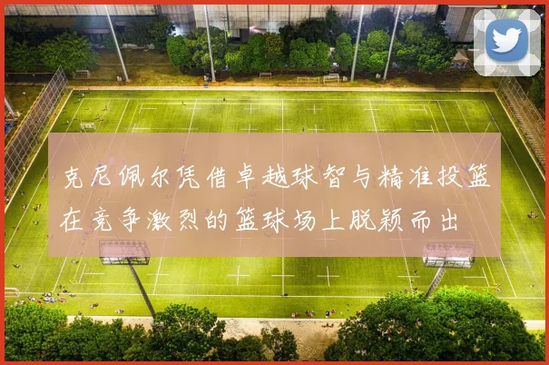 克尼佩尔凭借卓越球智与精准投篮在竞争激烈的篮球场上脱颖而出