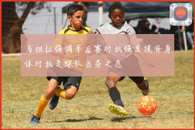 马祖拉强调季后赛对抗强度提升身体对抗是球队当务之急