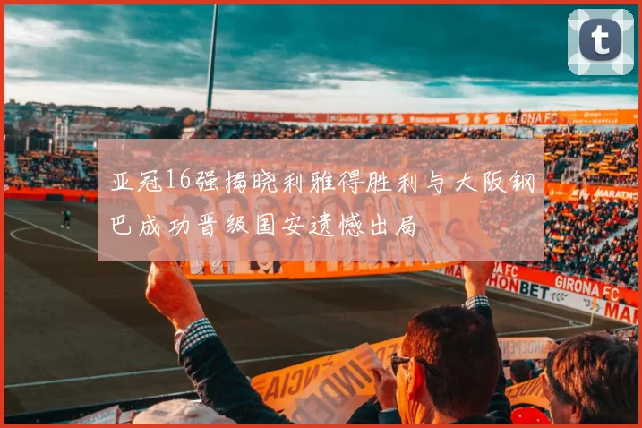 亚冠16强揭晓利雅得胜利与大阪钢巴成功晋级国安遗憾出局