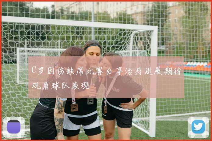 C罗因伤缺席比赛分享治疗进展期待观看球队表现