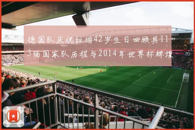 德国队庆祝拉姆42岁生日回顾其113场国家队历程与2014年世界杯辉煌