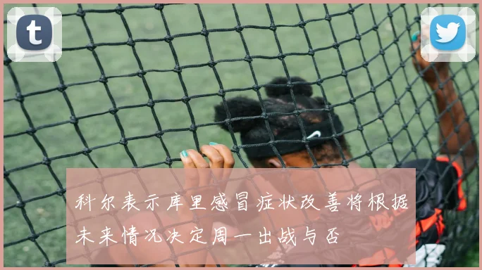 科尔表示库里感冒症状改善将根据未来情况决定周一出战与否
