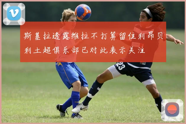 斯基拉透露维拉不打算留住利昂贝利土超俱乐部已对此表示关注