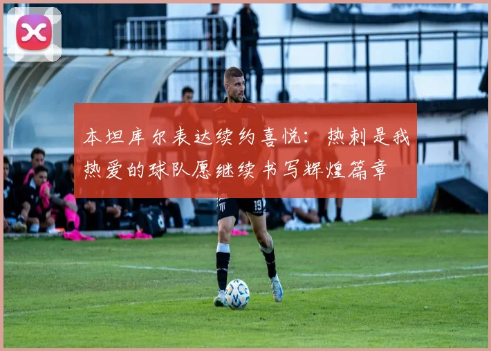 本坦库尔表达续约喜悦：热刺是我热爱的球队愿继续书写辉煌篇章