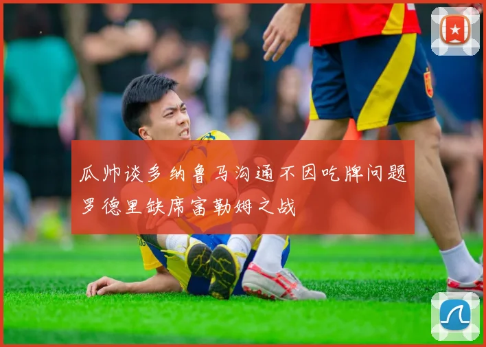 瓜帅谈多纳鲁马沟通不因吃牌问题罗德里缺席富勒姆之战