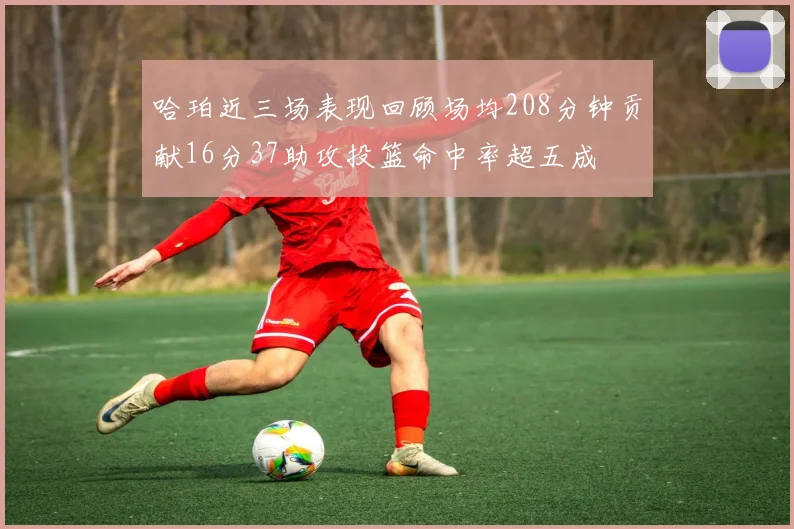 哈珀近三场表现回顾场均208分钟贡献16分37助攻投篮命中率超五成
