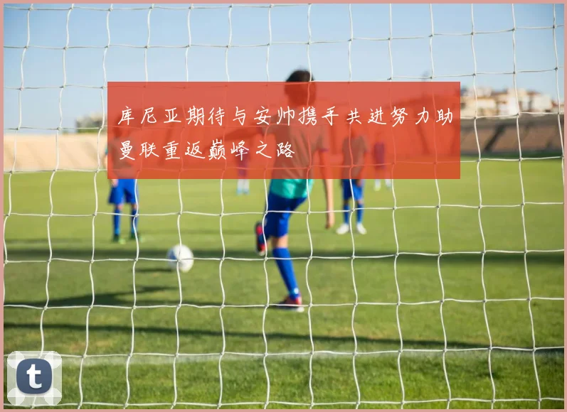 库尼亚期待与安帅携手共进努力助曼联重返巅峰之路