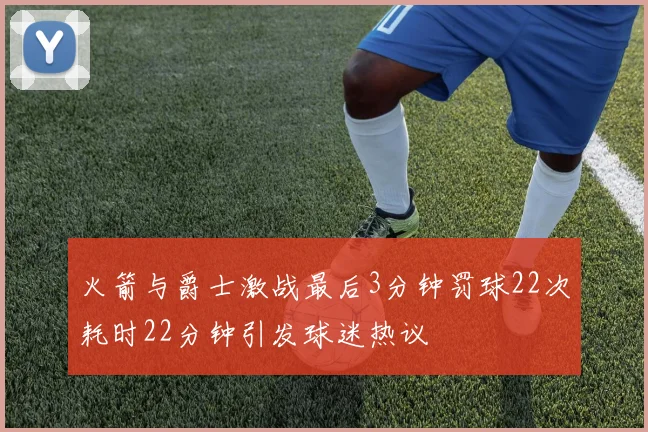 火箭与爵士激战最后3分钟罚球22次耗时22分钟引发球迷热议