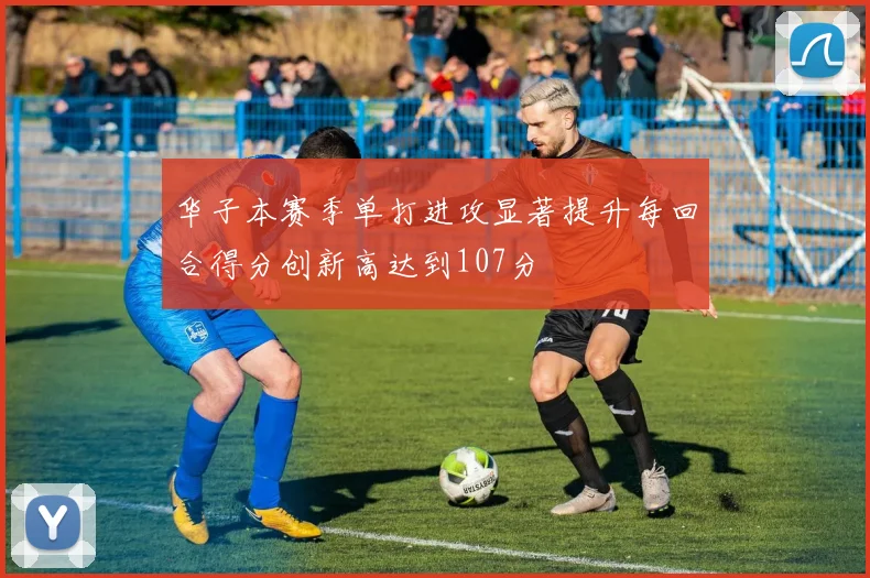 华子本赛季单打进攻显著提升每回合得分创新高达到107分