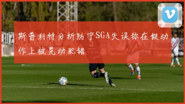 斯普利特分析防守SGA失误称在假动作上被晃动犯错