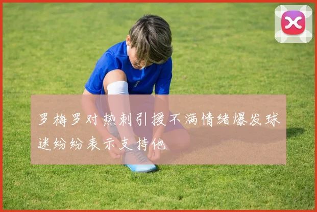 罗梅罗对热刺引援不满情绪爆发球迷纷纷表示支持他