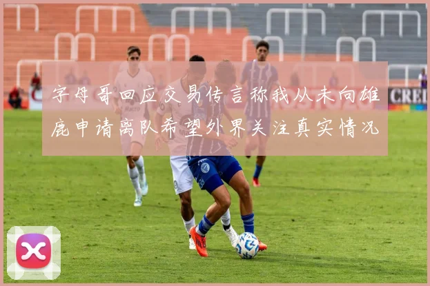 字母哥回应交易传言称我从未向雄鹿申请离队希望外界关注真实情况