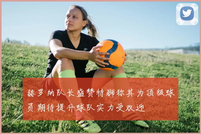赫罗纳队长盛赞特狮称其为顶级球员期待提升球队实力受欢迎