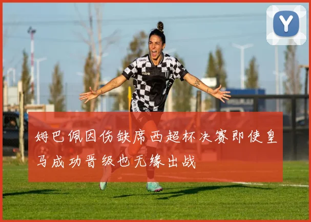 姆巴佩因伤缺席西超杯决赛即使皇马成功晋级也无缘出战
