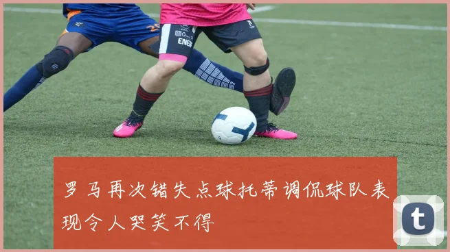 罗马再次错失点球托蒂调侃球队表现令人哭笑不得