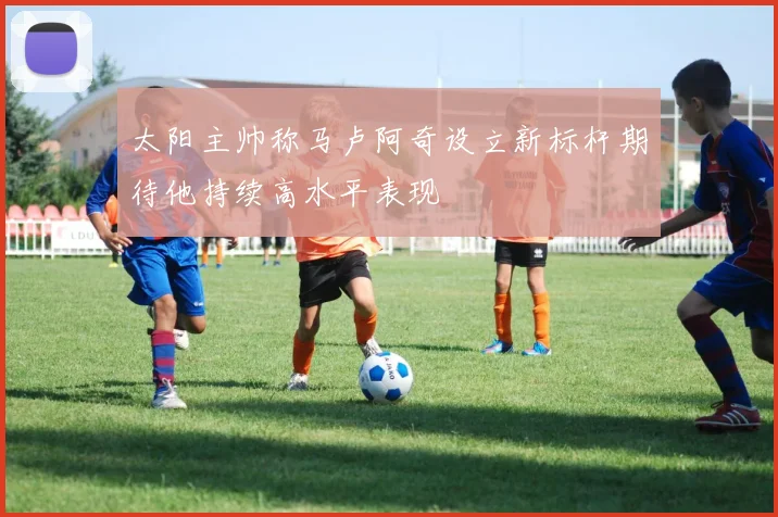 太阳主帅称马卢阿奇设立新标杆期待他持续高水平表现