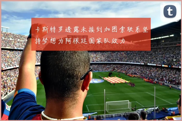 卡斯特罗透露未接到加图索联系坚持梦想为阿根廷国家队效力