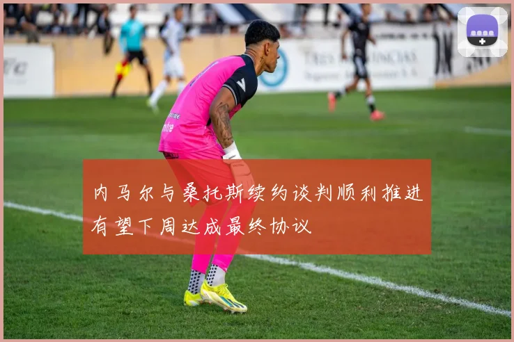 内马尔与桑托斯续约谈判顺利推进有望下周达成最终协议