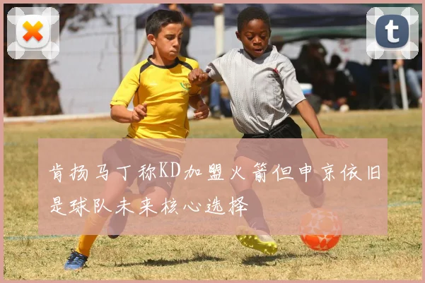 肯扬马丁称KD加盟火箭但申京依旧是球队未来核心选择