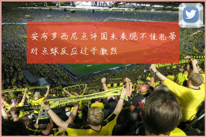 安布罗西尼点评国米表现不佳孔蒂对点球反应过于激烈