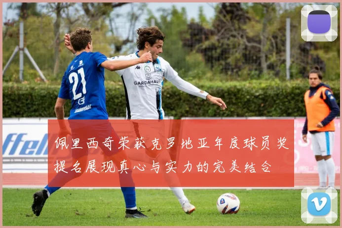 佩里西奇荣获克罗地亚年度球员奖提名展现真心与实力的完美结合