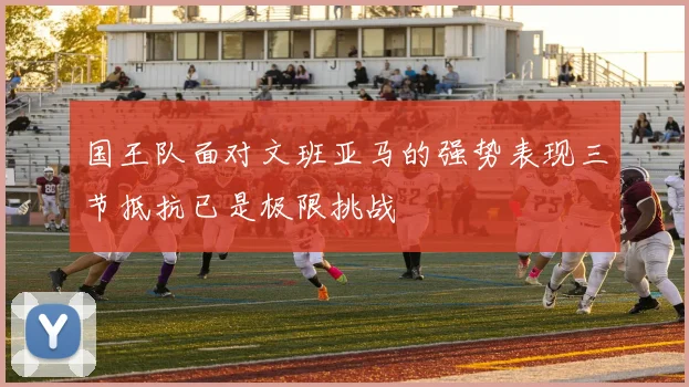 国王队面对文班亚马的强势表现三节抵抗已是极限挑战