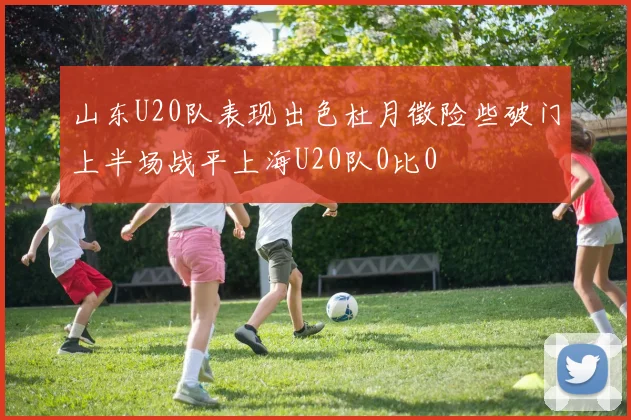 山东U20队表现出色杜月徵险些破门上半场战平上海U20队0比0