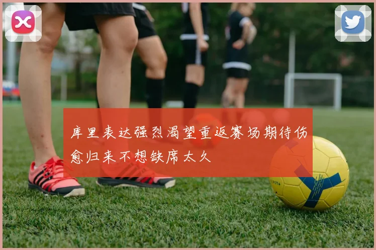 库里表达强烈渴望重返赛场期待伤愈归来不想缺席太久