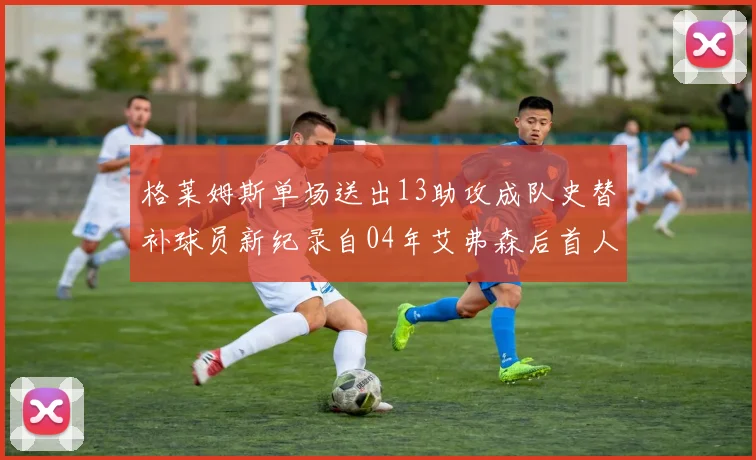 格莱姆斯单场送出13助攻成队史替补球员新纪录自04年艾弗森后首人